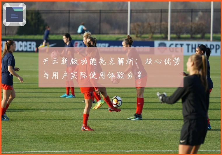 开云新版功能亮点解析：核心优势与用户实际使用体验分享