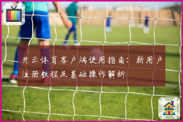 开云体育客户端使用指南：新用户注册教程及基础操作解析